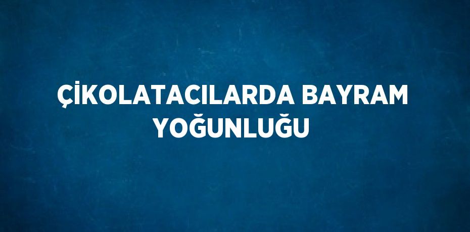 ÇİKOLATACILARDA BAYRAM YOĞUNLUĞU