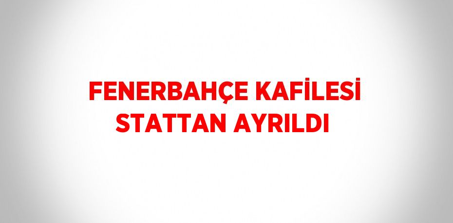 FENERBAHÇE KAFİLESİ STATTAN AYRILDI