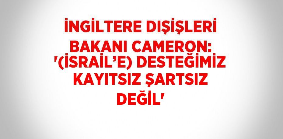 İNGİLTERE DIŞİŞLERİ BAKANI CAMERON: '(İSRAİL’E) DESTEĞİMİZ KAYITSIZ ŞARTSIZ DEĞİL'