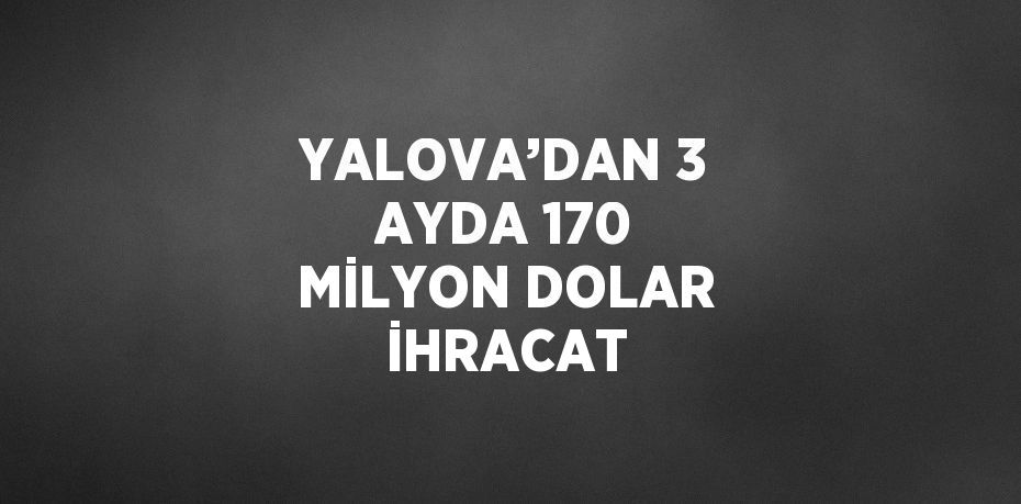 YALOVA’DAN 3 AYDA 170 MİLYON DOLAR İHRACAT