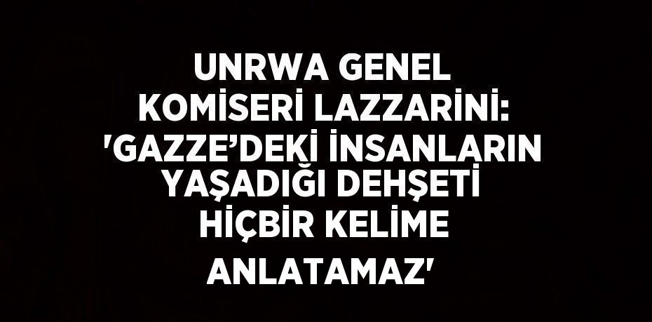 UNRWA GENEL KOMİSERİ LAZZARİNİ: 'GAZZE’DEKİ İNSANLARIN YAŞADIĞI DEHŞETİ HİÇBİR KELİME ANLATAMAZ'