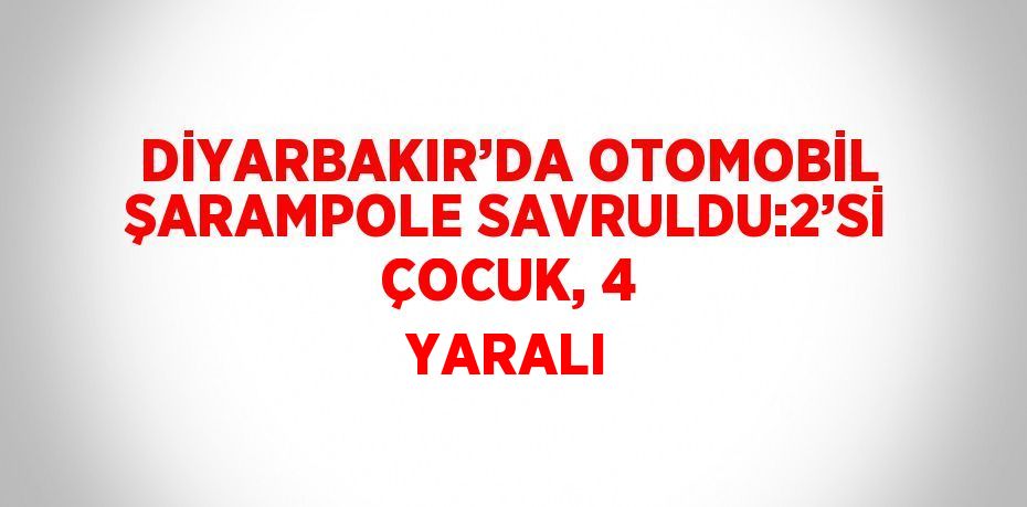 DİYARBAKIR’DA OTOMOBİL ŞARAMPOLE SAVRULDU:2’Sİ ÇOCUK, 4 YARALI