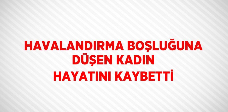 HAVALANDIRMA BOŞLUĞUNA DÜŞEN KADIN HAYATINI KAYBETTİ