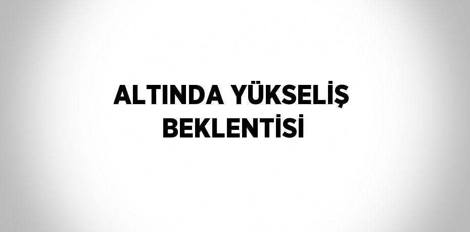 ALTINDA YÜKSELİŞ BEKLENTİSİ