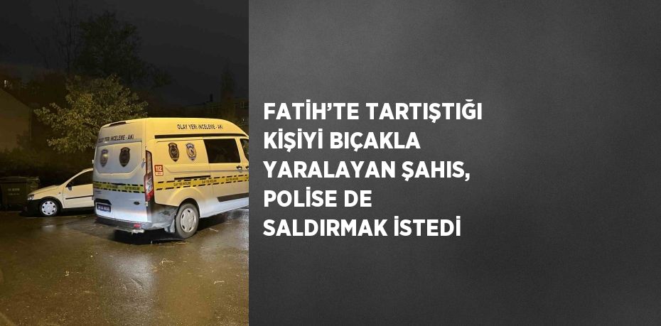 FATİH’TE TARTIŞTIĞI KİŞİYİ BIÇAKLA YARALAYAN ŞAHIS, POLİSE DE SALDIRMAK İSTEDİ
