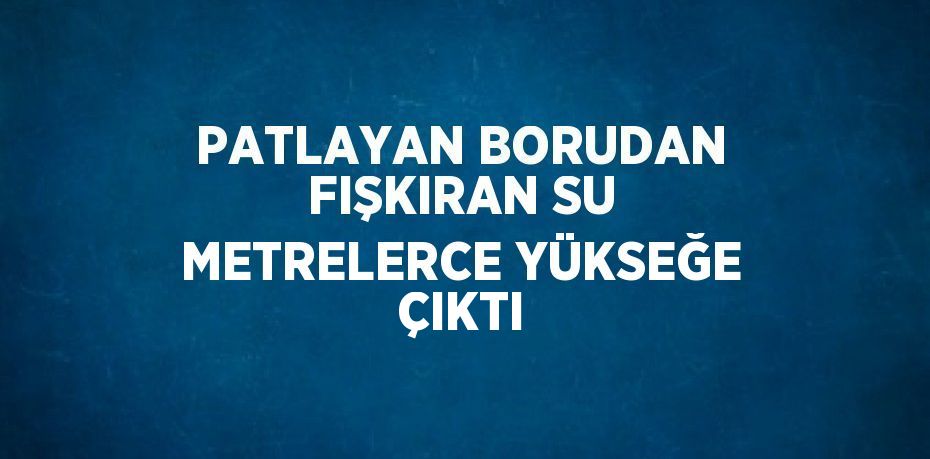 PATLAYAN BORUDAN FIŞKIRAN SU METRELERCE YÜKSEĞE ÇIKTI