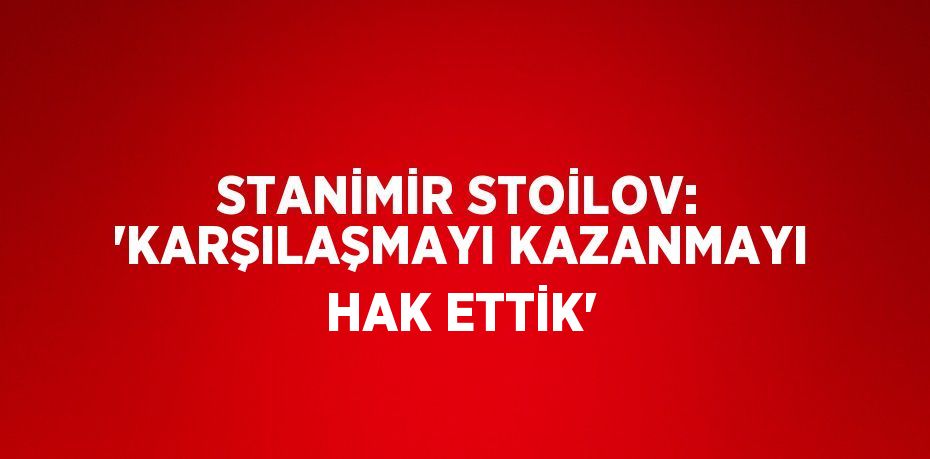 STANİMİR STOİLOV: 'KARŞILAŞMAYI KAZANMAYI HAK ETTİK'