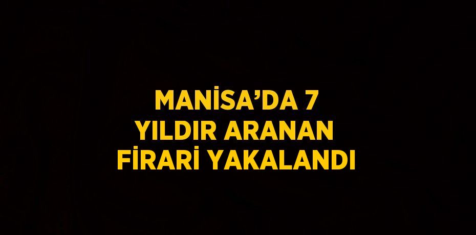 MANİSA’DA 7 YILDIR ARANAN FİRARİ YAKALANDI