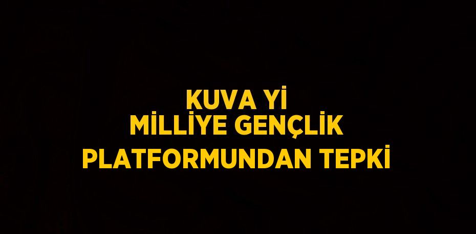 KUVA Yİ MİLLİYE GENÇLİK PLATFORMUNDAN TEPKİ