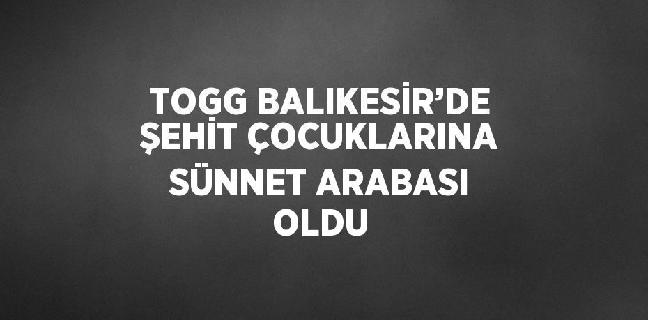 TOGG BALIKESİR’DE ŞEHİT ÇOCUKLARINA SÜNNET ARABASI OLDU