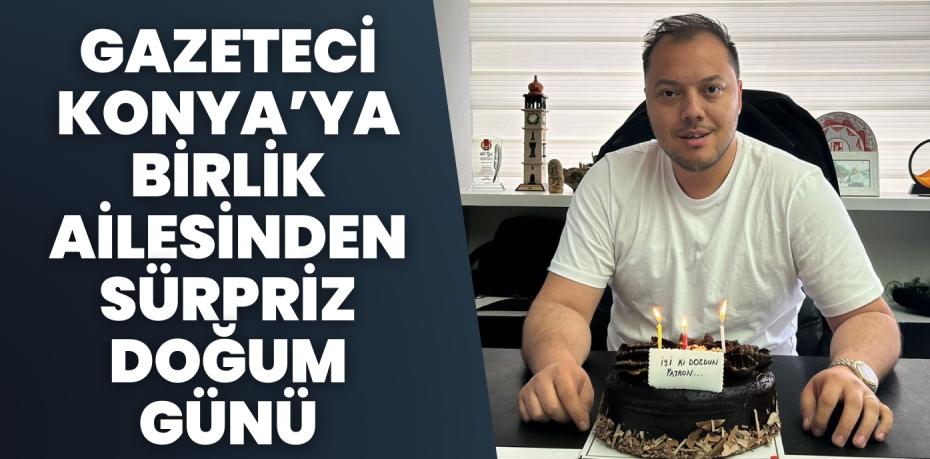 GAZETECİ KONYA’YA BİRLİK AİLESİNDEN SÜRPRİZ DOĞUM GÜNÜ