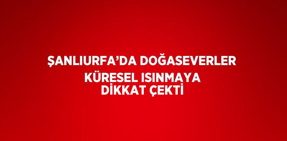 ŞANLIURFA’DA DOĞASEVERLER KÜRESEL ISINMAYA DİKKAT ÇEKTİ