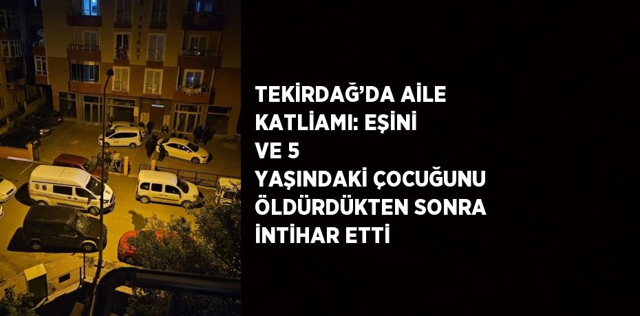 TEKİRDAĞ’DA AİLE KATLİAMI: EŞİNİ VE 5 YAŞINDAKİ ÇOCUĞUNU ÖLDÜRDÜKTEN SONRA İNTİHAR ETTİ