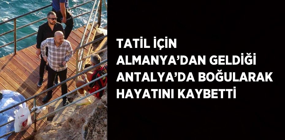 TATİL İÇİN ALMANYA’DAN GELDİĞİ ANTALYA’DA BOĞULARAK HAYATINI KAYBETTİ