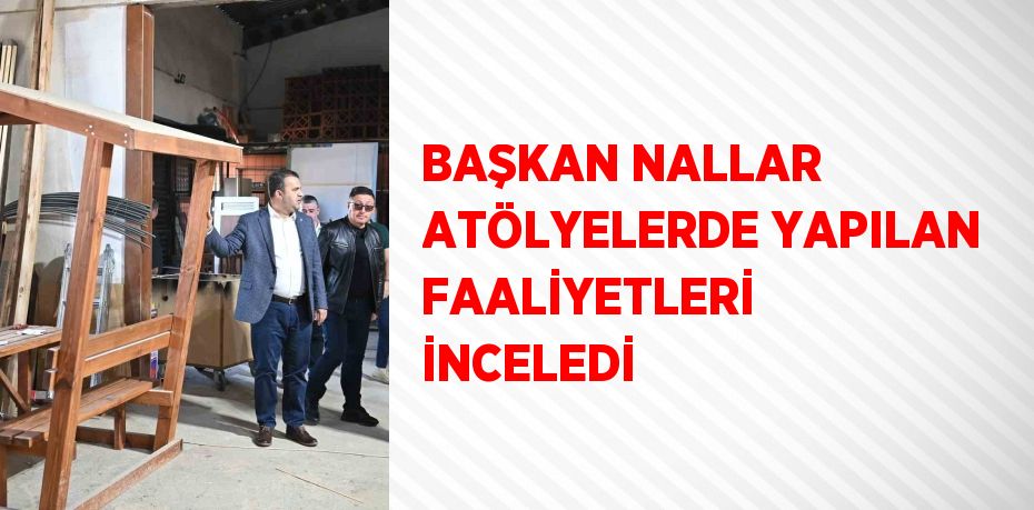 BAŞKAN NALLAR ATÖLYELERDE YAPILAN FAALİYETLERİ İNCELEDİ