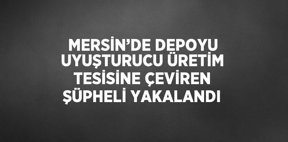 MERSİN’DE DEPOYU UYUŞTURUCU ÜRETİM TESİSİNE ÇEVİREN ŞÜPHELİ YAKALANDI