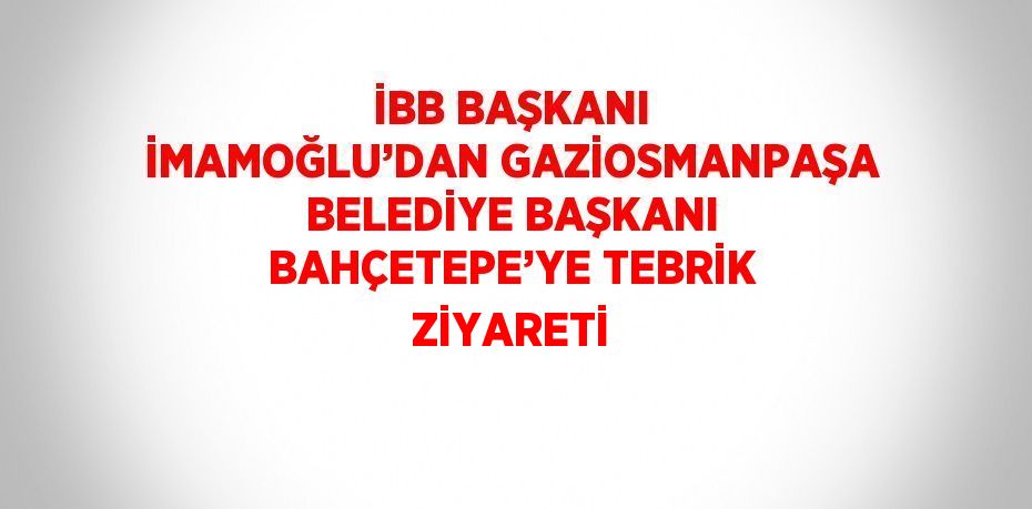 İBB BAŞKANI İMAMOĞLU’DAN GAZİOSMANPAŞA BELEDİYE BAŞKANI BAHÇETEPE’YE TEBRİK ZİYARETİ