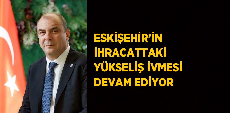 ESKİŞEHİR’İN İHRACATTAKİ YÜKSELİŞ İVMESİ DEVAM EDİYOR