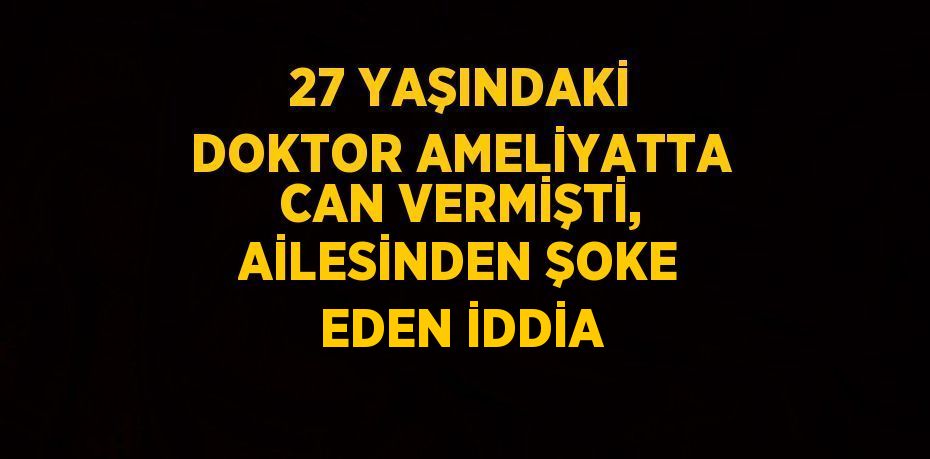 27 YAŞINDAKİ DOKTOR AMELİYATTA CAN VERMİŞTİ, AİLESİNDEN ŞOKE EDEN İDDİA