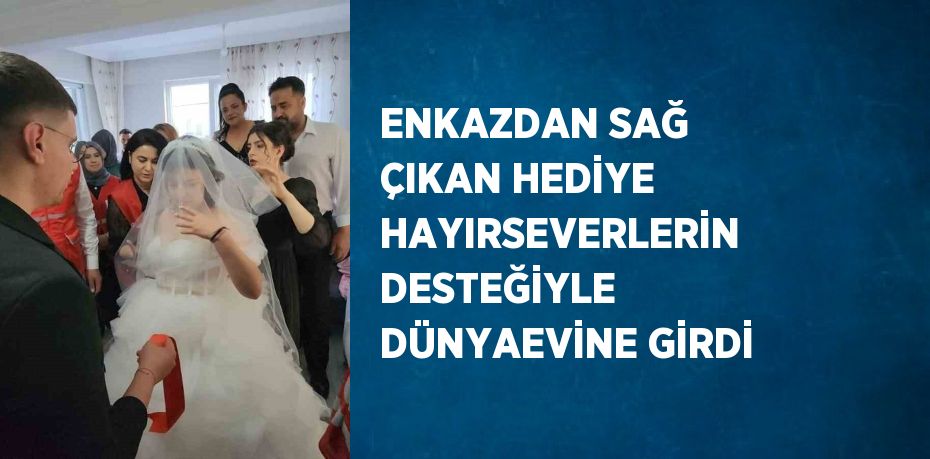 ENKAZDAN SAĞ ÇIKAN HEDİYE HAYIRSEVERLERİN DESTEĞİYLE DÜNYAEVİNE GİRDİ