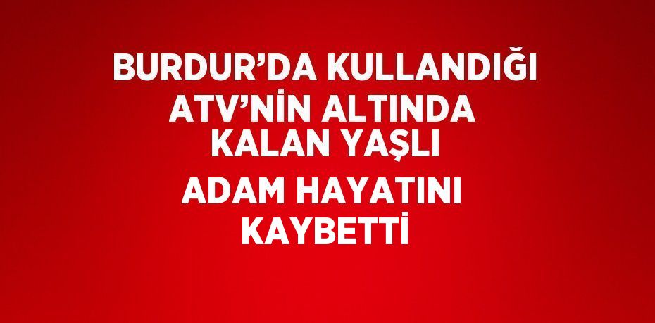 BURDUR’DA KULLANDIĞI ATV’NİN ALTINDA KALAN YAŞLI ADAM HAYATINI KAYBETTİ