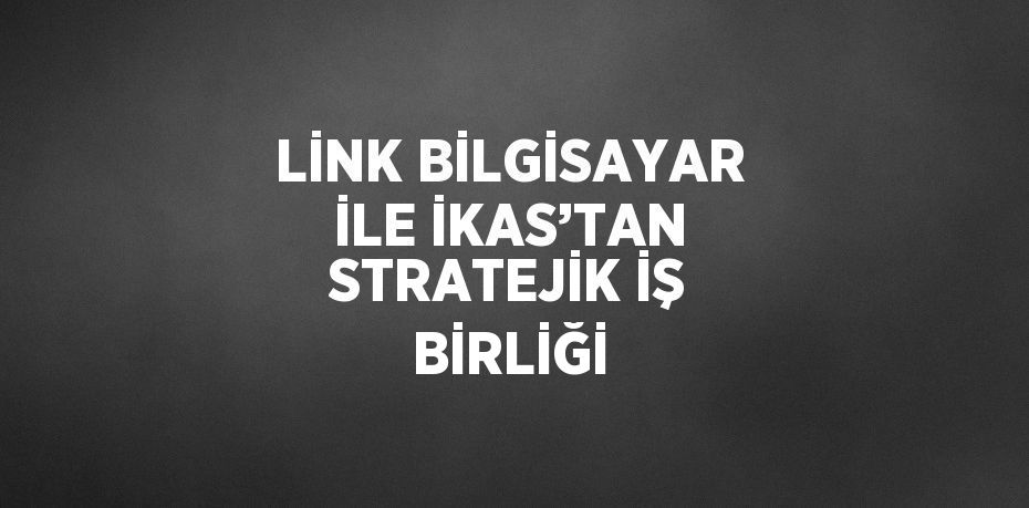 LİNK BİLGİSAYAR İLE İKAS’TAN STRATEJİK İŞ BİRLİĞİ