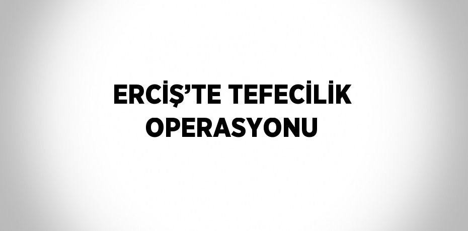 ERCİŞ’TE TEFECİLİK OPERASYONU