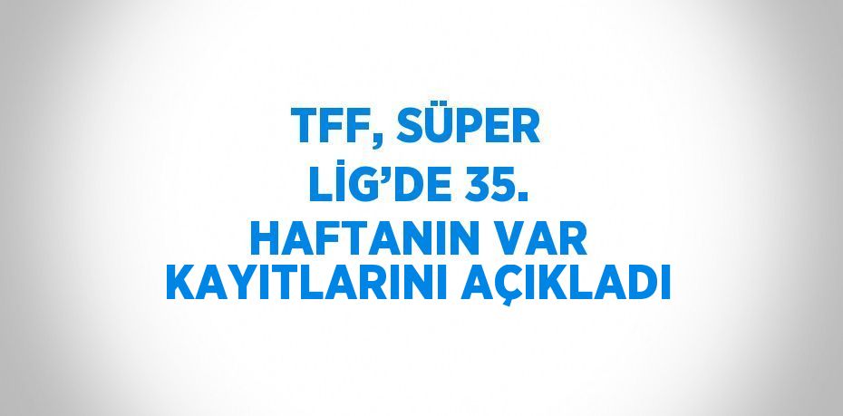 TFF, SÜPER LİG’DE 35. HAFTANIN VAR KAYITLARINI AÇIKLADI