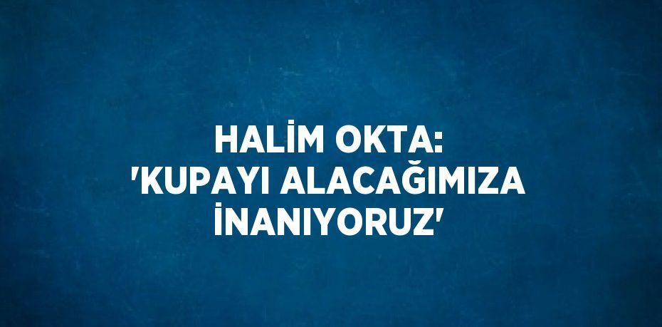 HALİM OKTA: 'KUPAYI ALACAĞIMIZA İNANIYORUZ'