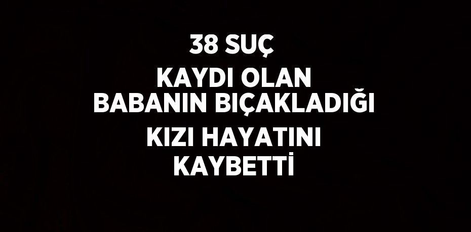 38 SUÇ KAYDI OLAN BABANIN BIÇAKLADIĞI KIZI HAYATINI KAYBETTİ