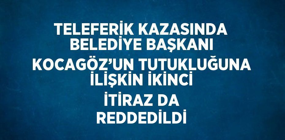 TELEFERİK KAZASINDA BELEDİYE BAŞKANI KOCAGÖZ’UN TUTUKLUĞUNA İLİŞKİN İKİNCİ İTİRAZ DA REDDEDİLDİ