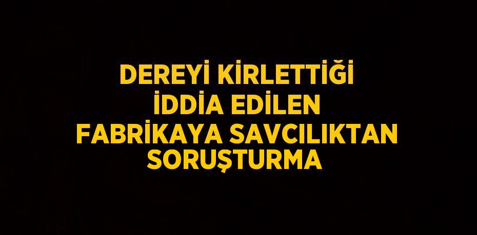 DEREYİ KİRLETTİĞİ İDDİA EDİLEN FABRİKAYA SAVCILIKTAN SORUŞTURMA