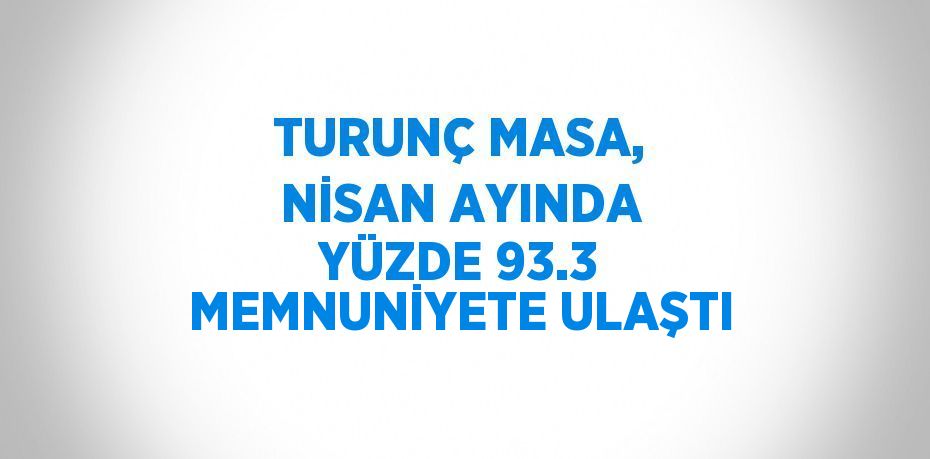 TURUNÇ MASA, NİSAN AYINDA YÜZDE 93.3 MEMNUNİYETE ULAŞTI