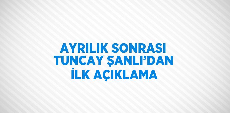 AYRILIK SONRASI TUNCAY ŞANLI’DAN İLK AÇIKLAMA