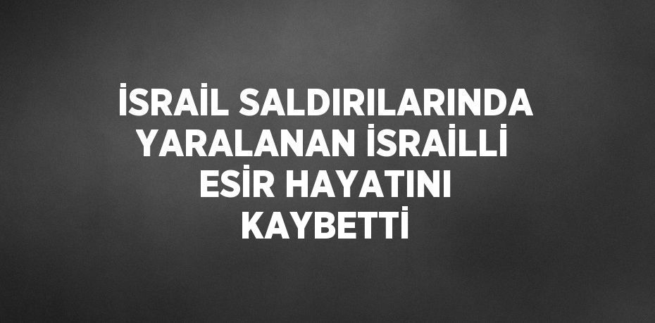 İSRAİL SALDIRILARINDA YARALANAN İSRAİLLİ ESİR HAYATINI KAYBETTİ