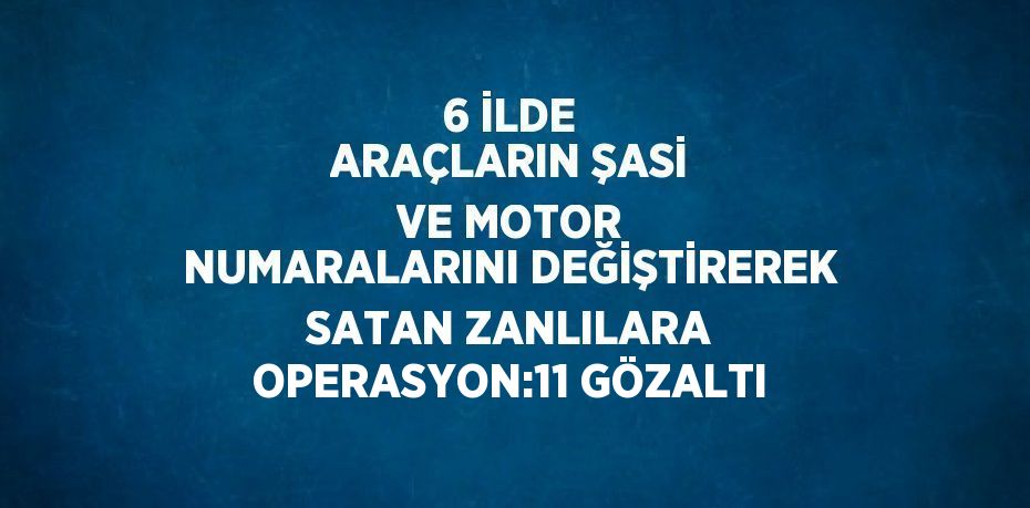 6 İLDE ARAÇLARIN ŞASİ VE MOTOR NUMARALARINI DEĞİŞTİREREK SATAN ZANLILARA OPERASYON:11 GÖZALTI