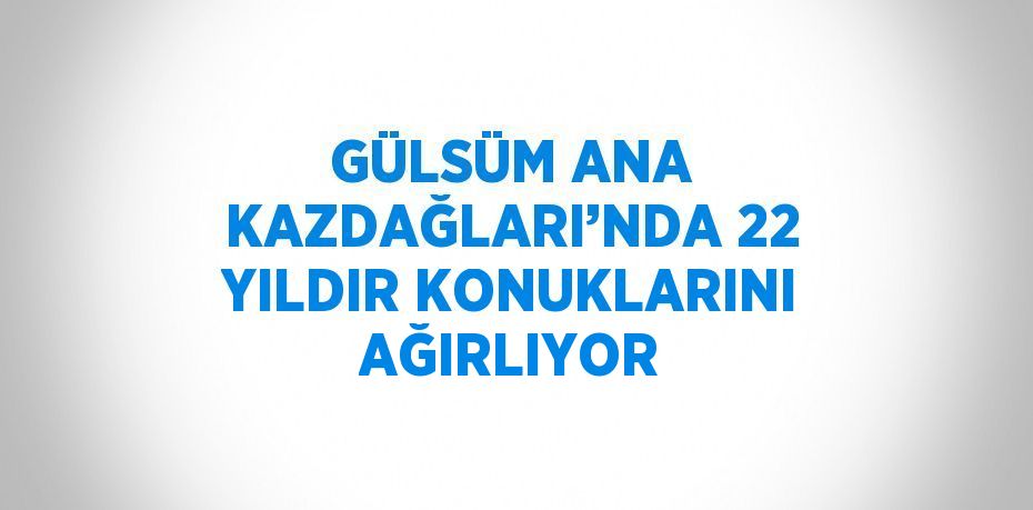 GÜLSÜM ANA KAZDAĞLARI’NDA 22 YILDIR KONUKLARINI AĞIRLIYOR