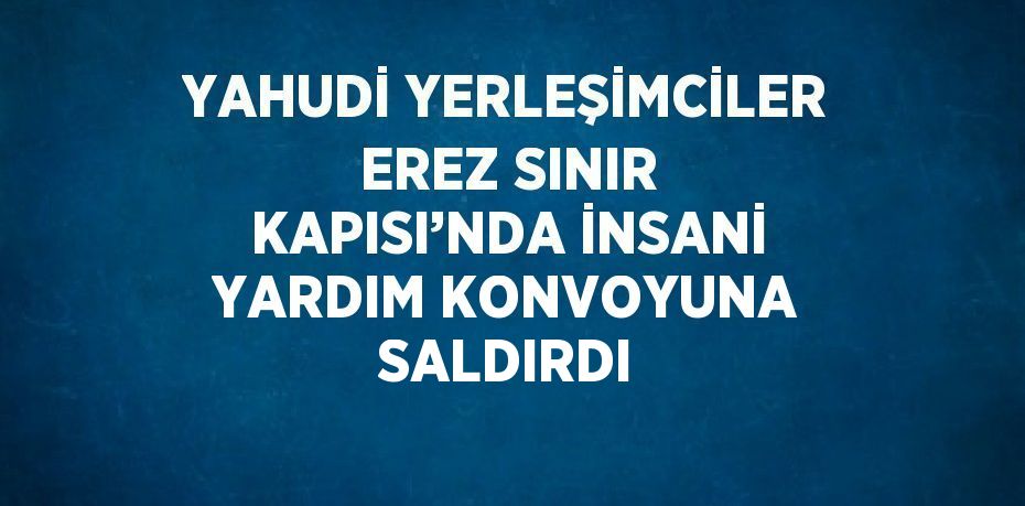 YAHUDİ YERLEŞİMCİLER EREZ SINIR KAPISI’NDA İNSANİ YARDIM KONVOYUNA SALDIRDI