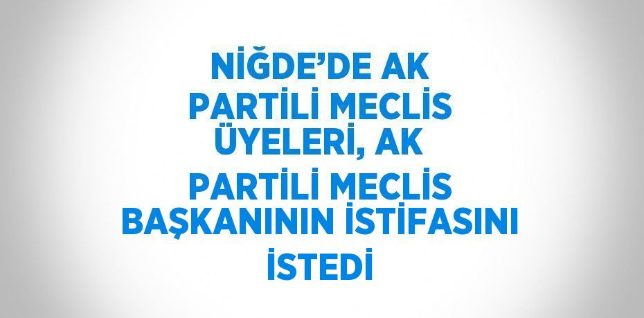 NİĞDE’DE AK PARTİLİ MECLİS ÜYELERİ, AK PARTİLİ MECLİS BAŞKANININ İSTİFASINI İSTEDİ