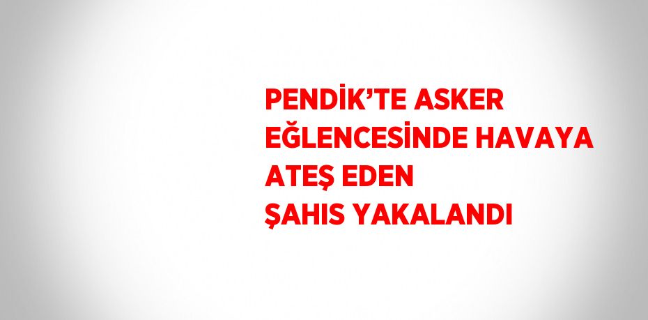 PENDİK’TE ASKER EĞLENCESİNDE HAVAYA ATEŞ EDEN ŞAHIS YAKALANDI