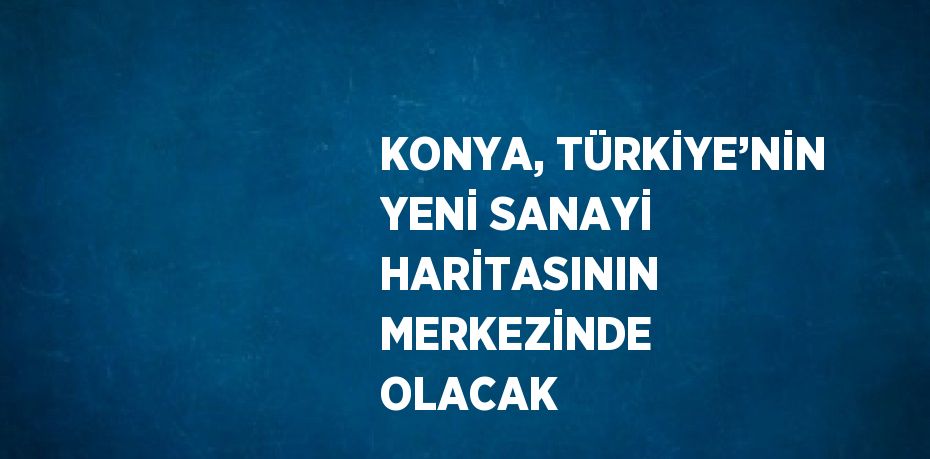 KONYA, TÜRKİYE’NİN YENİ SANAYİ HARİTASININ MERKEZİNDE OLACAK