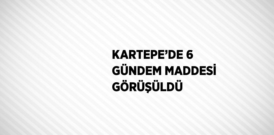 KARTEPE’DE 6 GÜNDEM MADDESİ GÖRÜŞÜLDÜ