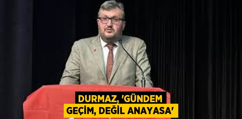 DURMAZ, “GÜNDEM GEÇİM, DEĞİL ANAYASA”