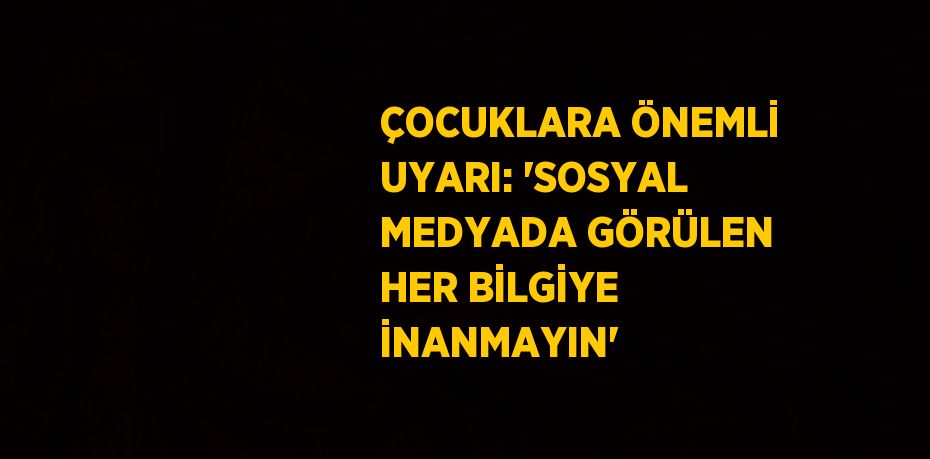 ÇOCUKLARA ÖNEMLİ UYARI: 'SOSYAL MEDYADA GÖRÜLEN HER BİLGİYE İNANMAYIN'