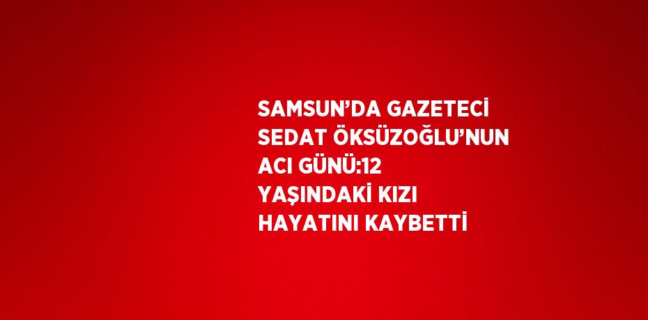 SAMSUN’DA GAZETECİ SEDAT ÖKSÜZOĞLU’NUN ACI GÜNÜ:12 YAŞINDAKİ KIZI HAYATINI KAYBETTİ