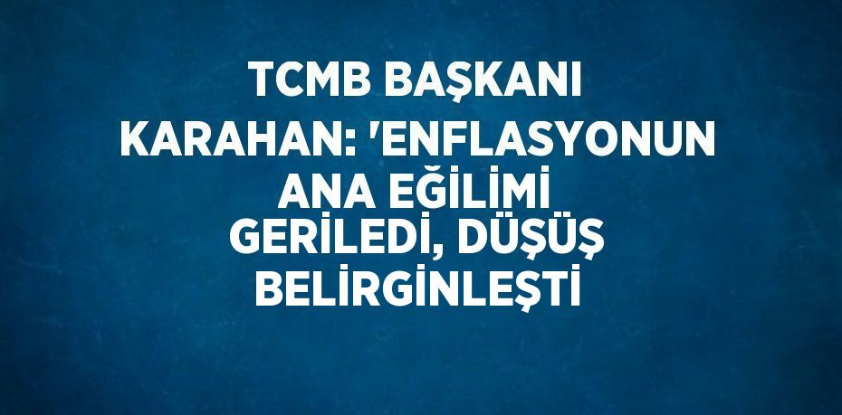 TCMB BAŞKANI KARAHAN: 'ENFLASYONUN ANA EĞİLİMİ GERİLEDİ, DÜŞÜŞ BELİRGİNLEŞTİ