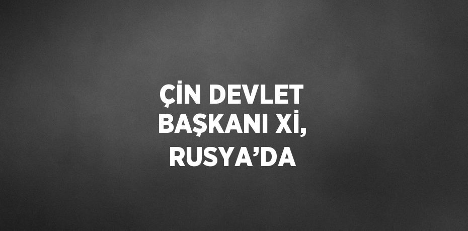ÇİN DEVLET BAŞKANI Xİ, RUSYA’DA