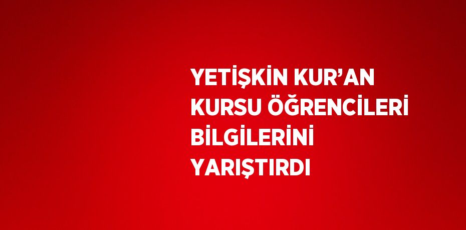 YETİŞKİN KUR’AN KURSU ÖĞRENCİLERİ BİLGİLERİNİ YARIŞTIRDI