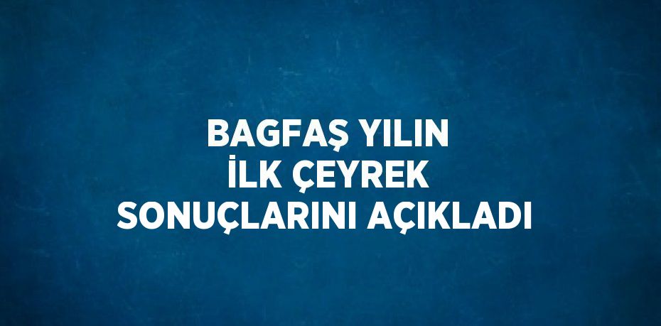 BAGFAŞ YILIN İLK ÇEYREK SONUÇLARINI AÇIKLADI