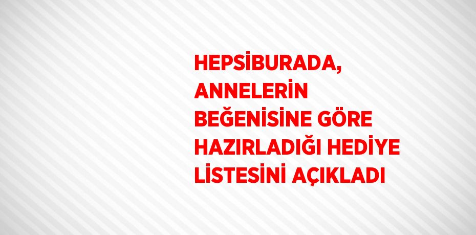HEPSİBURADA, ANNELERİN BEĞENİSİNE GÖRE HAZIRLADIĞI HEDİYE LİSTESİNİ AÇIKLADI